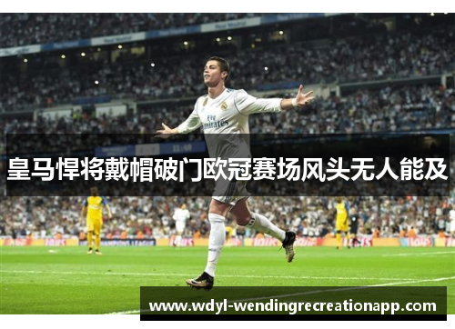 皇马悍将戴帽破门欧冠赛场风头无人能及