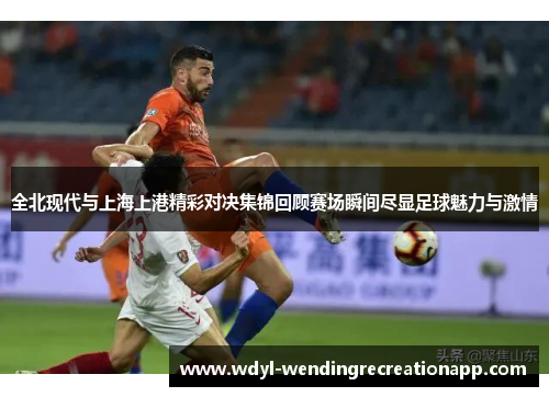全北现代与上海上港精彩对决集锦回顾赛场瞬间尽显足球魅力与激情