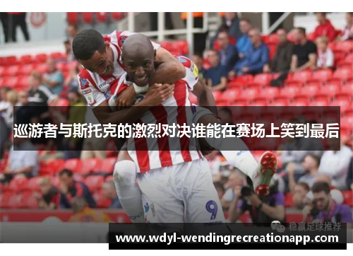 巡游者与斯托克的激烈对决谁能在赛场上笑到最后