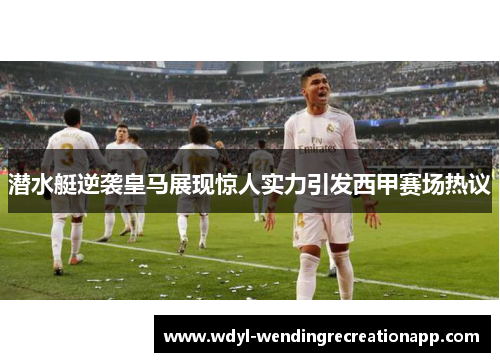 潜水艇逆袭皇马展现惊人实力引发西甲赛场热议
