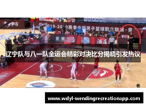 辽宁队与八一队全运会精彩对决比分揭晓引发热议